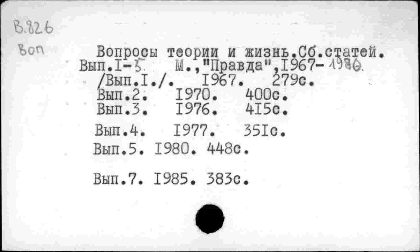 ﻿ь.ш>	Вопросы теории и жизнь.Сб.с Вып. I- Г	М., ’’Правда %I967-Л /Вып.1./.	1967.	279с. Вып.2.	1970.	400с. Вып.З.	1976.	415с. Вып.4.	1977.	351с. Вып.5. 1980. 448с. Вып.7. 1985. 383с.